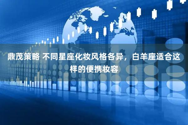 鼎茂策略 不同星座化妆风格各异，白羊座适合这样的便携妆容