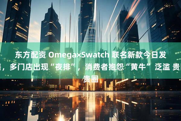 东方配资 Omega×Swatch 联名新款今日发售，多门店出现“夜排”，消费者抱怨“黄牛” 泛滥 贵圈