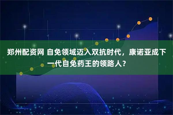郑州配资网 自免领域迈入双抗时代，康诺亚成下一代自免药王的领路人？