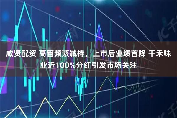 威贤配资 高管频繁减持，上市后业绩首降 千禾味业近100%分红引发市场关注