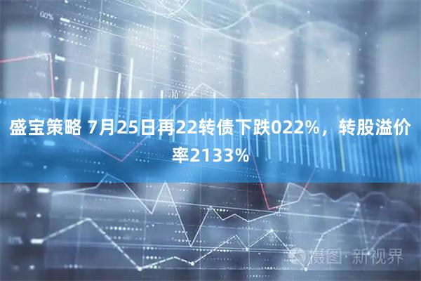 盛宝策略 7月25日再22转债下跌022%，转股溢价率2133%
