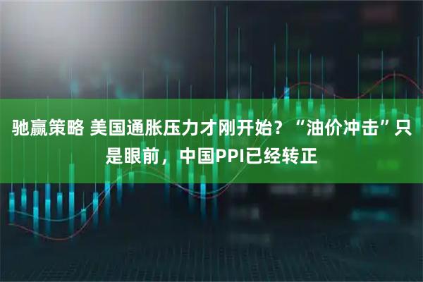 驰赢策略 美国通胀压力才刚开始？“油价冲击”只是眼前，中国PPI已经转正