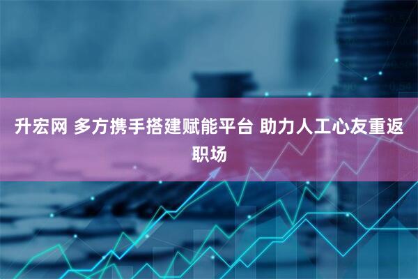 升宏网 多方携手搭建赋能平台 助力人工心友重返职场