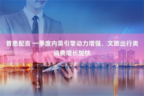 普患配资 一季度内需引擎动力增强，文旅出行类消费增长加快