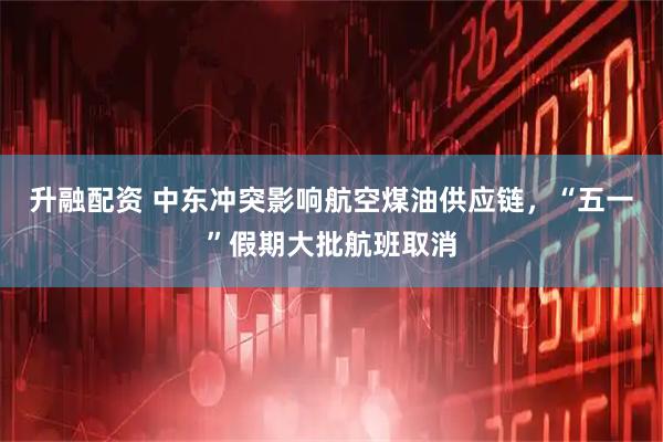 升融配资 中东冲突影响航空煤油供应链，“五一”假期大批航班取消