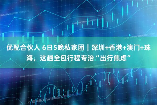 优配合伙人 6日5晚私家团｜深圳+香港+澳门+珠海，这趟全包行程专治“出行焦虑”