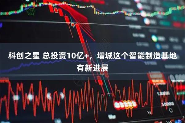 科创之星 总投资10亿+，增城这个智能制造基地有新进展