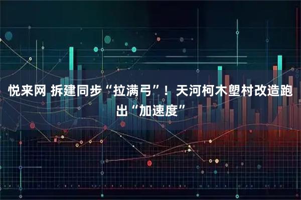 悦来网 拆建同步“拉满弓”！天河柯木塱村改造跑出“加速度”