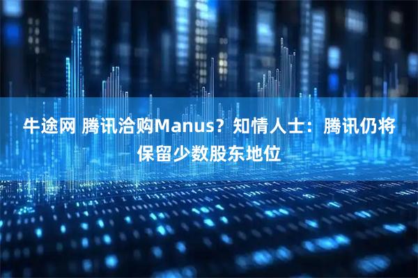 牛途网 腾讯洽购Manus？知情人士：腾讯仍将保留少数股东地位